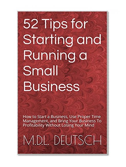 52 Tips for Starting and Running a Small Business: How to Start a Business, Use Proper Time Management, and Bring Your Business To Profitability Without Losing Your Mind