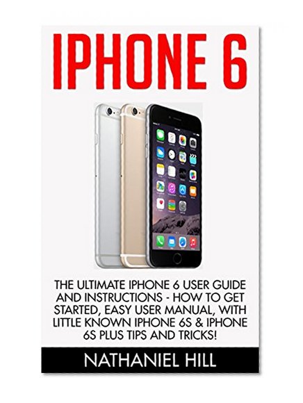 iPhone 6: The Ultimate Iphone 6 User Guide and Instructions - How to get started, Easy User Manual, With Little Known iPhone 6s & iPhone 6s Plus Tips And Tricks! (Apple, IOS, Yosemite)