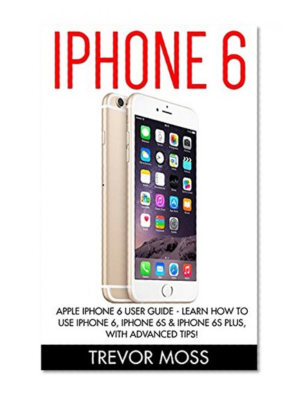 iPhone 6: Apple iPhone 6 User Guide - Learn How To Use iPhone 6, iPhone 6s & iPhone 6s Plus, With Advanced Tips! (Apple, IOS, Yosemite)