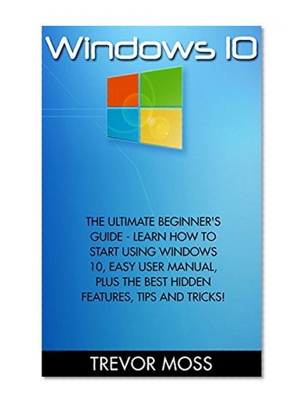 Windows 10: The Ultimate Beginner's Guide - Learn How To Start Using Windows 10, Easy User Manual, Plus The Best Hidden Features, Tips And Tricks! (Windows ... Windows 10 Software, Operating System)