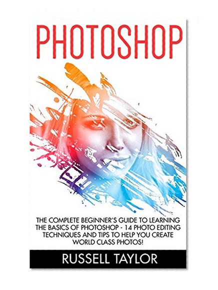 Photoshop: The Complete Beginner's Guide To Learning The Basics Of Photoshop - 14 Photo Editing Techniques And Tips To Help You Create World Class Photos!< ... Design, Digital Photography, Photoshop Cs5)