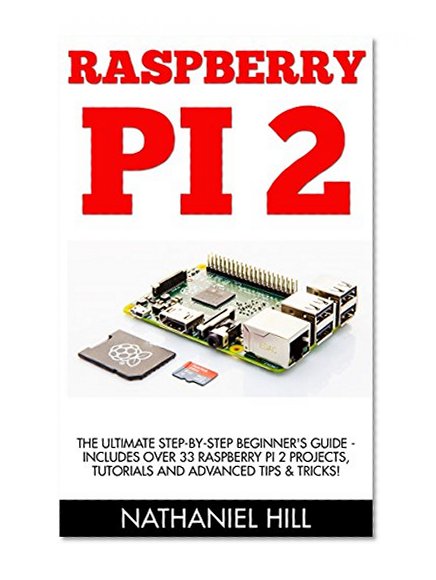 Raspberry Pi 2: The Ultimate Step-by-Step Beginner's Guide - Includes Over 33 Raspberry Pi 2 Projects, Tutorials And Advanced Tips & Tricks! (Raspberry Pi Projects, Raspberry Pi 2, Raspberry Pi)