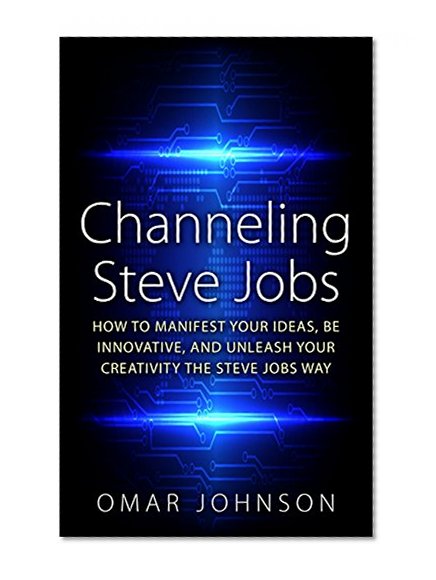 Channeling Steve Jobs: How To Manifest Your Ideas, Be Innovative, And Unleash Your Creativity The Steve Jobs Way