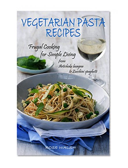 VEGETARIAN PASTA RECIPES: Frugal Cooking for Simple Living ~* from Artichoke Lasagna to Zucchini Spaghetti