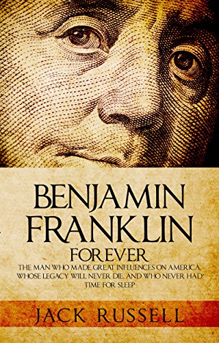 Benjamin Franklin Forever: The Man Who Made Great Influences on America, Whose Legacy Will Never Die, and Who Never Had Time for Sleep