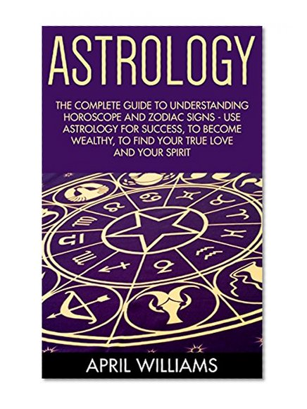 Astrology: The Complete Guide To Understanding Horoscope And Zodiac Signs - Use Astrology For Success, To Become Wealthy, To Find Your True Love And Your ... Attract Love, Understanding Zodiac Signs)