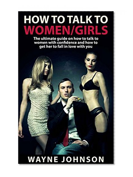 How To Talk To Women/Girls: The Ultimate On How To Talk To Ladies With Confidence and How To Get Her To Fall In Love With You (Talk to Girl, How To Impress ... How To Flirt With a Girl/Lady Book 1)