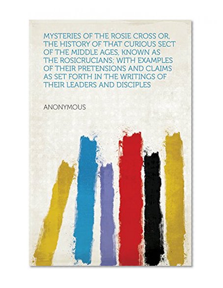 Mysteries of the Rosie Cross Or, the History of that Curious Sect of the Middle Ages, Known as the Rosicrucians; with Examples of their Pretensions and ... the Writings of Their Leaders and Disciples