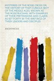 Mysteries of the Rosie Cross Or, the History of that Curious Sect of the Middle Ages, Known as the Rosicrucians; with Examples of their Pretensions and ... the Writings of Their Leaders and Disciples
