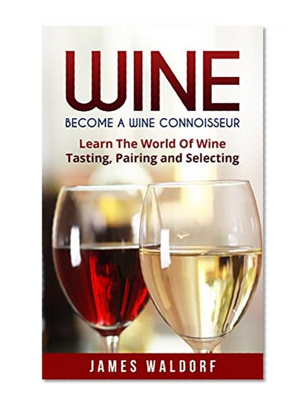 Wine: Become A Wine Connoisseur - Learn The World Of Wine Tasting, Pairing and Selecting (Wine Mastery, Wine Expert)
