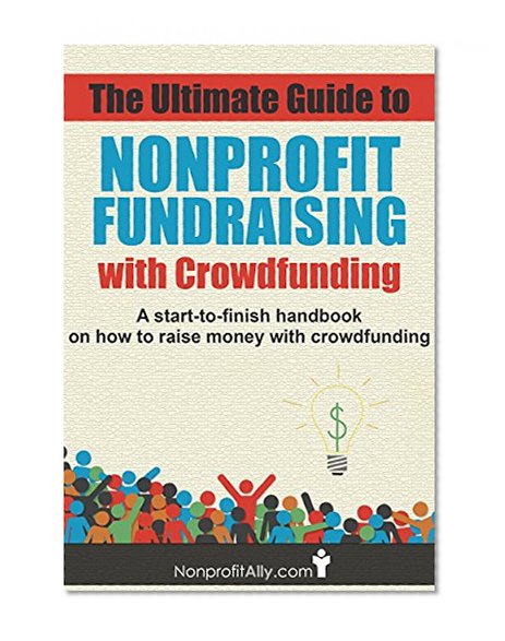 The Ultimate Guide to Nonprofit Fundraising with Crowdfunding: A start-to-finish handbook on how to raise money with crowdfunding (Crowdfunding, Nonprofit ... How to Raise Money, How to Crowdfund)