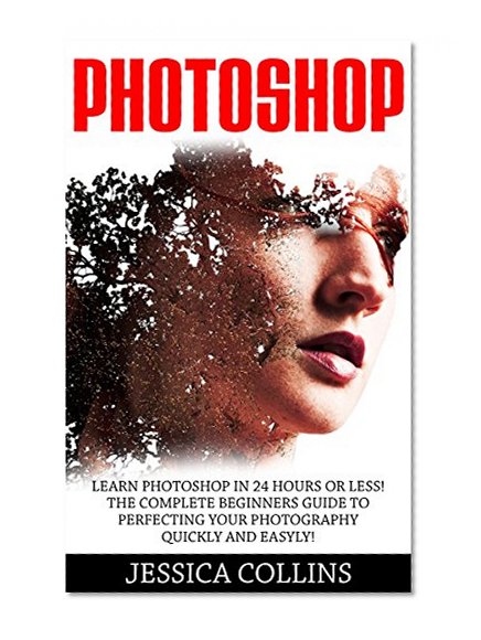 Photoshop: Learn Photoshop In 24 Hours Or Less! The Complete Beginners Guide to   Perfecting Your Photography Quickly And Easily! (Photoshop, Adobe Photoshop, Photography)