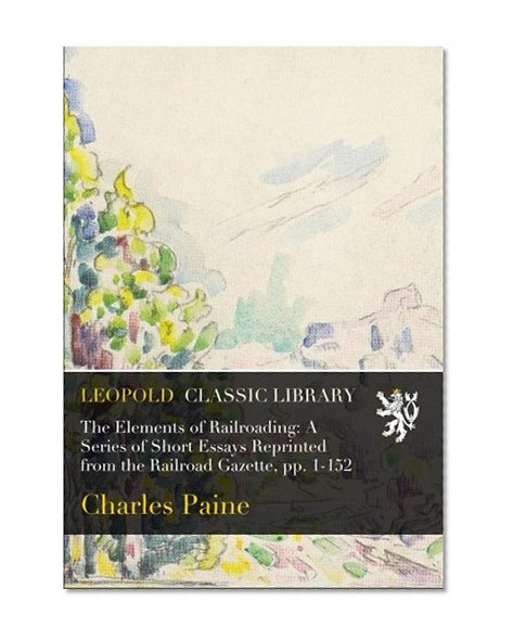 The Elements of Railroading: A Series of Short Essays Reprinted from the Railroad Gazette, pp. 1-152