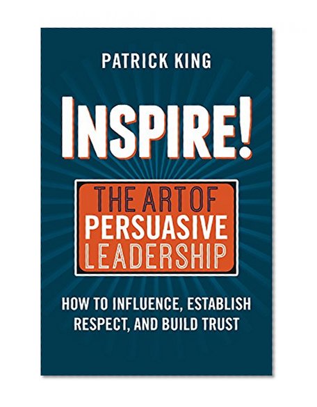 Inspire! The Art of Persuasive Leadership: How to Influence, Establish Trust, and Gain Respect