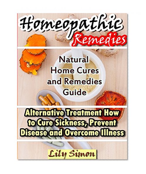 HOMEOPATHIC REMEDIES: Natural Home Cures and Remedies Guide Alternative Treatment How to Cure Sickness, Prevent Disease and Overcome Illness