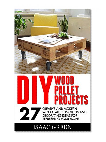 DIY Wood Pallet Projects: 27 Creative And Modern Wood Pallets Projects And Decorating Ideas For Refreshing Your Home! (DIY Household Hacks, DIY Projects, Woodworking)