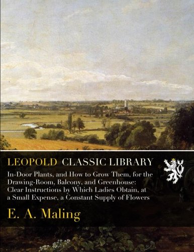In-Door Plants, and How to Grow Them, for the Drawing-Room, Balcony, and Greenhouse: Clear Instructions by Which Ladies Obtain, at a Small Expense, a Constant Supply of Flowers