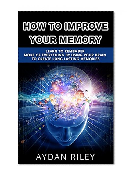 How To Improve Your Memory: Learn to Remember More of Everything by Using Your Brain to Create Long Lasting Memories (Memory Improvement, Remember more, ... How to have a better memory, memory)
