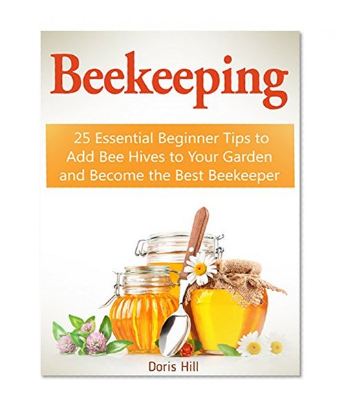 Beekeeping: 25 Essential Beginner Tips to Add Bee Hives to Your Garden and Become the Best Beekeeper (beekeeping, beekeeping for beginners, beekeeping for dummies)