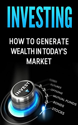 Investing: How to Generate Wealth in Today's Market: An Investor's Guide to: Stocks, Bonds, Commodities, Futures, Mutual Funds, Options and your 401K