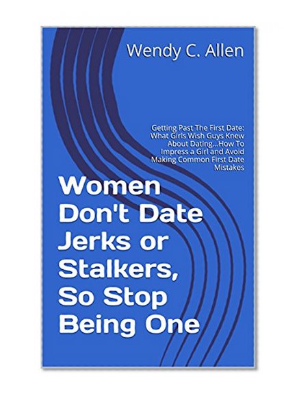 Women Don't Date Jerks or Stalkers, So Stop Being One: Getting Past The First Date: What Girls Wish Guys Knew About Dating...How To Impress a Girl and Avoid Making Common First Date Mistakes