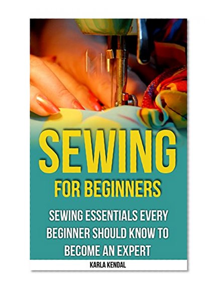 Sewing For Beginners: Sewing Essentials Every Beginner Should Know To Become An Expert: (Sewing 101, Sewing Mastery, Cross-Stitch, Sewing For Beginners, How To Sew) (Sewing: From Beginner To Expert)