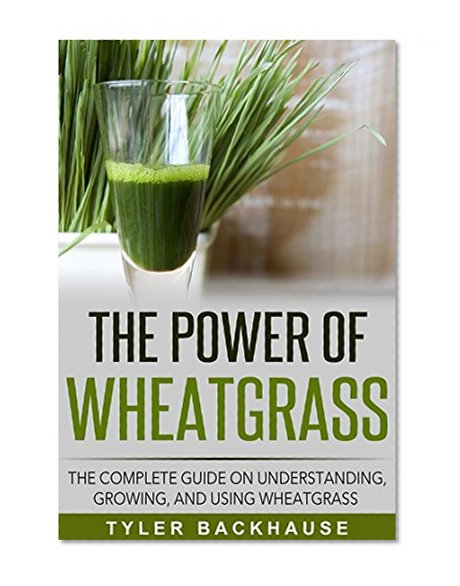The Power of Wheat Grass Juice: The complete guide on understanding, growing, and using wheatgrass