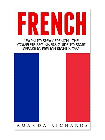 French: Learn To Speak French - The Complete Beginners Guide To Start Speaking French Right Now! (French, French Language, French for Beginners)