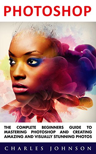 Photoshop: The Complete Beginners Guide To Mastering Photoshop And Creating Amazing And Visually Stunning Photos (Adobe Photoshop, Photoshop, Digital Photography)