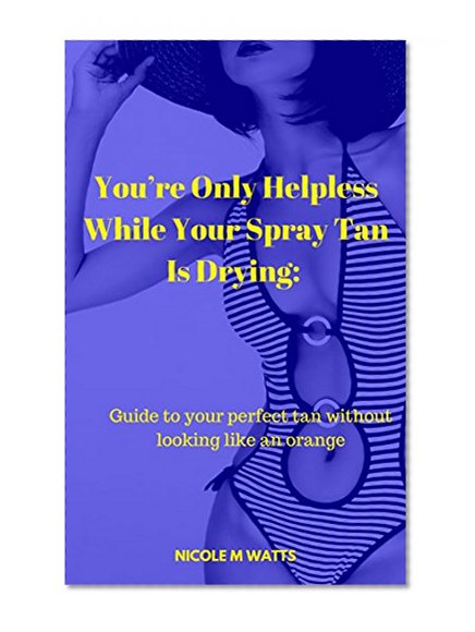You're Only Helpless While Your Spray Tan Is Drying: Guide to your perfect tan without looking like an orange