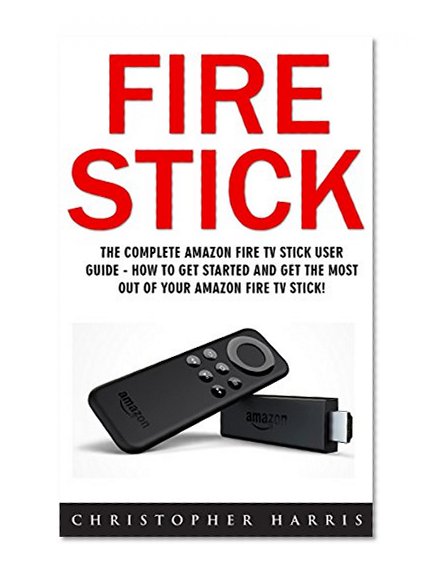 Fire Stick: The Complete Amazon Fire TV Stick User Guide - How To Get Started And Get The Most Out Of Your Amazon Fire TV Stick! (Streaming Devices, How ... Stick, Amazon Fire TV Stick User Guide)