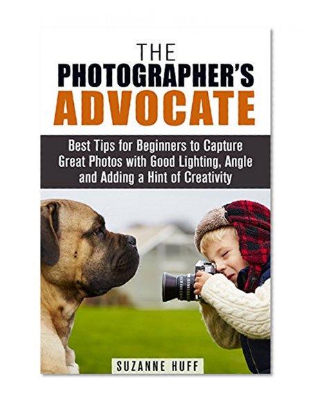 The Photographer's Advocate: Best Tips for Beginners to Capture Great Photos with Good Lighting, Angle and Adding a Hint of Creativity (Photography Made Easy)