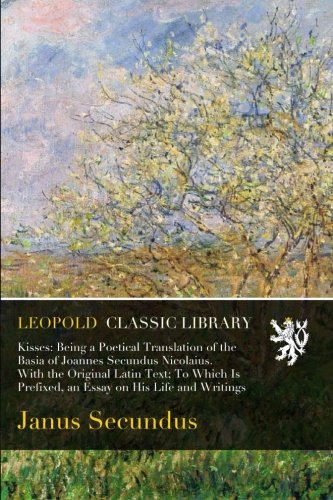 Kisses: Being a Poetical Translation of the Basia of Joannes Secundus Nicolaius. With the Original Latin Text; To Which Is Prefixed, an Essay on His Life and Writings