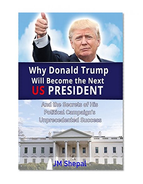 Donald Trump: Why Donald Trump Will Become the Next US President: And the Secrets of His Political Campaign's Unprecedented Success