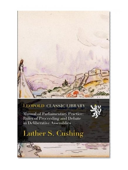 Manual of Parliamentary Practice: Rules of Proceeding and Debate in Deliberative Assemblies