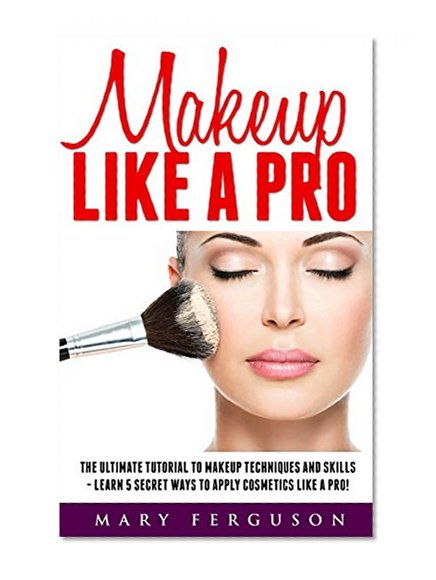 Makeup Like A Pro: The Ultimate Tutorial To Makeup Techniques And Skills - Learn 5 Secret Ways to Apply Cosmetics Like A Pro! (Makeup, Skin Care, Beauty Tips)
