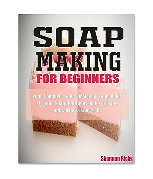 Soap Making For Beginners: Your Complete Guide to Making Homemade Organic Soap that Rejuvenates, Cleans, and Nurtures Your Skin
