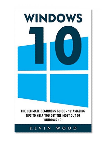 Windows 10: The Ultimate Beginners Guide - 12 Amazing Tips To Help You Get The Most Out Of Windows 10! (Windows 10 Programming, Windows 10 Software, Operating System)