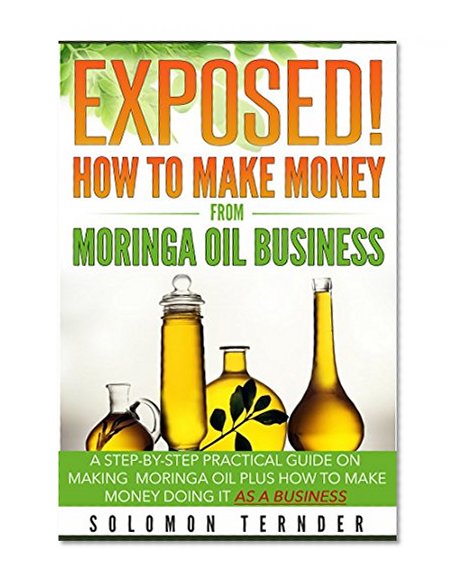 Exposed! How To Make Money From Moringa Oil Business: A step-by-step practical guide on making Moringa oil, Plus how to make money doing it as a business.