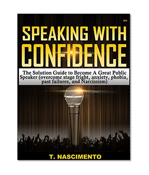 Speaking with Confidence: The Solution Guide to Become a Great Public Speaker and Speak with Confidence (Overcome Stage Fright, Anxiety, Phobia, Past Failures, and Narcissism)