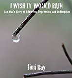I Wish It Would Rain: One Man's Story of Addiction, Depression, and Redemption