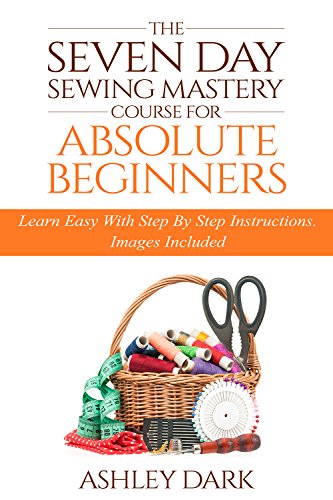 Sewing:The Seven Day Sewing Mastery Course For Absolute Beginners: Learn Easy With Step By Step Instructions - Images Included
