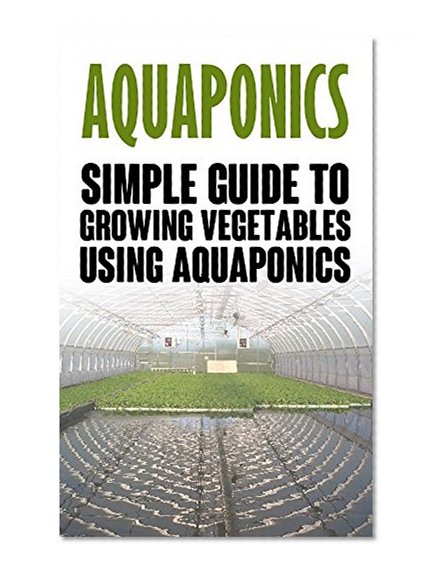 Aquaponics: Simple Guide to Growing Vegetables Using Aquaponics (Aquaponics, aquaponic gardening, aquaponic systems, organic vegetables, vegetable gardening)
