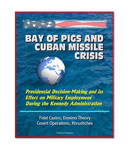Bay of Pigs and Cuban Missile Crisis: Presidential Decision-Making and its Effect on Military Employment During the Kennedy Administration - Fidel Castro, Domino Theory, Covert Operations, Khrushchev