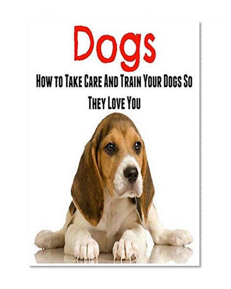 Dogs: How To Take Care And Train Your Dogs So They Love You: Dog, Dog Training, Dog Tricks, Dog Behavior, Dog Love)