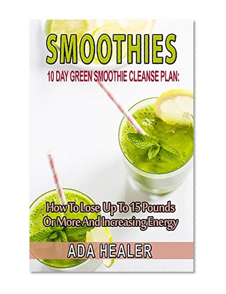 Smoothies: 10 Day Green Smoothie Cleanse Plan:  How To Lose Up To 15 Pounds Or More And Increasing Energy (best smoothie recipes, detox smoothies, cleanse, vegan cookbook)