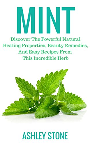 Mint: Discover The Powerful Natural Healing Properties, Beauty Remedies, And Easy Recipes From This Incredible Herb (Mint, Natural Remedies, Organic, Herbal Medicine)