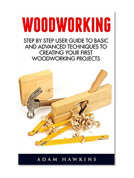 Woodworking: Step By Step User Guide To Basic And Advanced Techniques To Creating Your First Woodworking Projects (Woodworking Projects, Carpentry Guides, DIY Decorating Projects)
