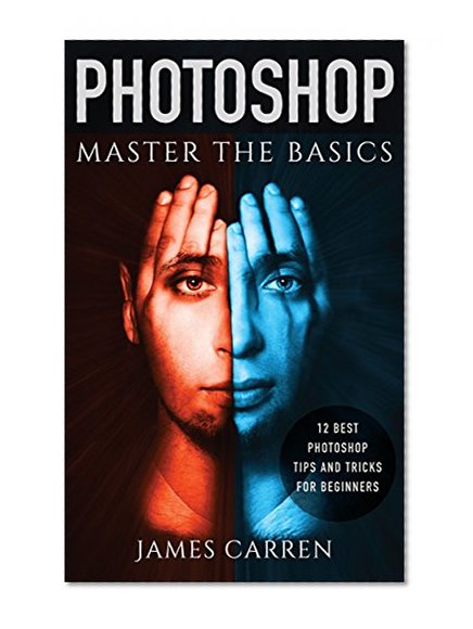 PHOTOSHOP: Master The Basics of Photoshop - 12 Best Photoshop Tips and Tricks for Beginners (Photoshop, Photoshop CC, Photoshop CC 2015, Photoshop CS6)