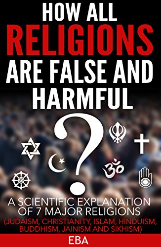 HOW ALL RELIGIONS ARE FALSE AND HARMFUL: A scientific explanation of 7 major religions (Judaism, Christianity, Islam, Hinduism, Buddhism, Jainism & Sikhism)